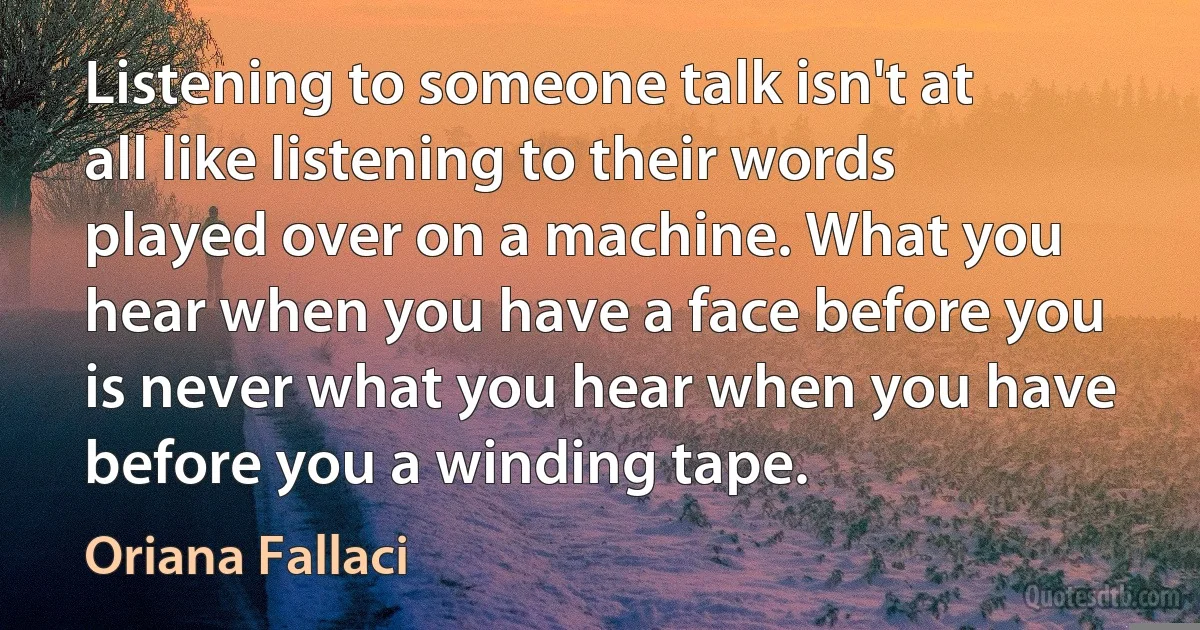 Listening to someone talk isn't at all like listening to their words played over on a machine. What you hear when you have a face before you is never what you hear when you have before you a winding tape. (Oriana Fallaci)