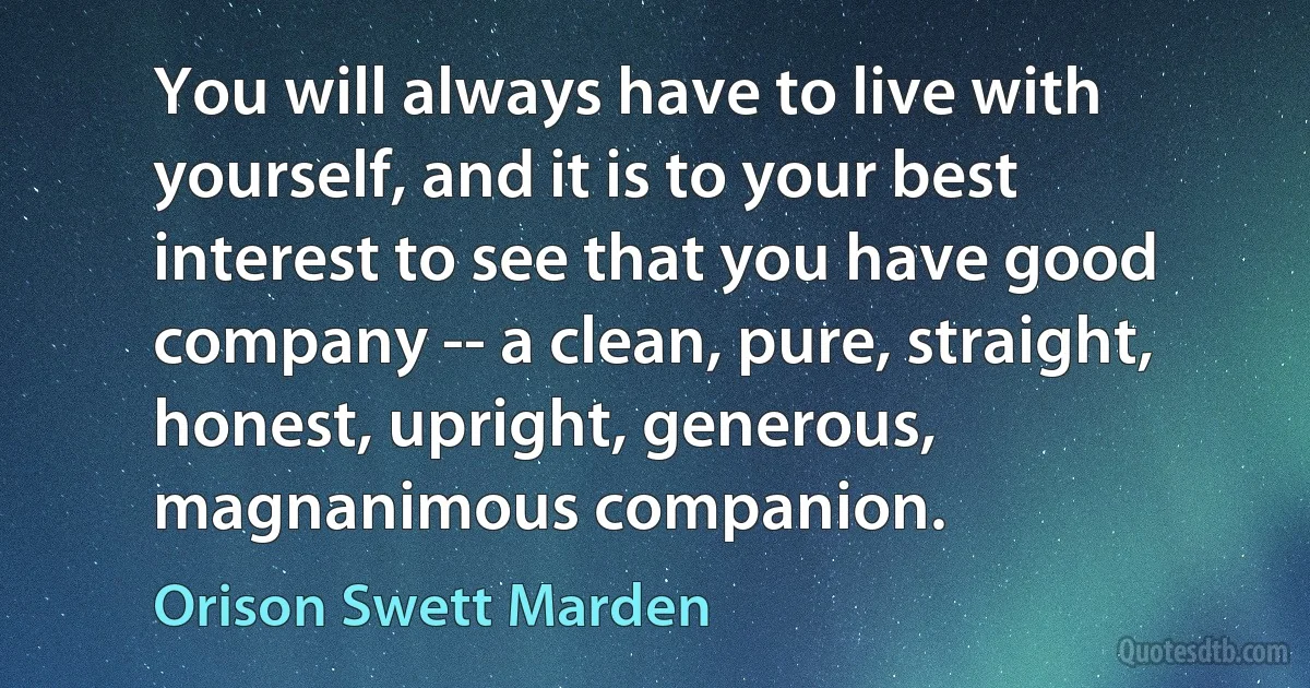 You will always have to live with yourself, and it is to your best interest to see that you have good company -- a clean, pure, straight, honest, upright, generous, magnanimous companion. (Orison Swett Marden)