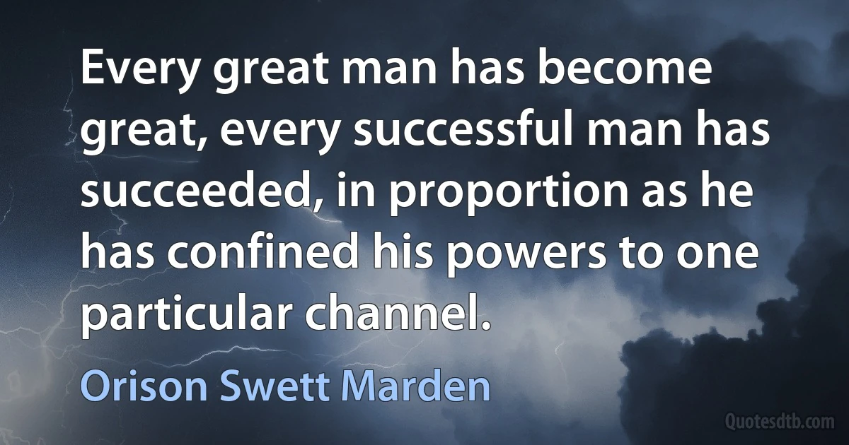 Every great man has become great, every successful man has succeeded, in proportion as he has confined his powers to one particular channel. (Orison Swett Marden)