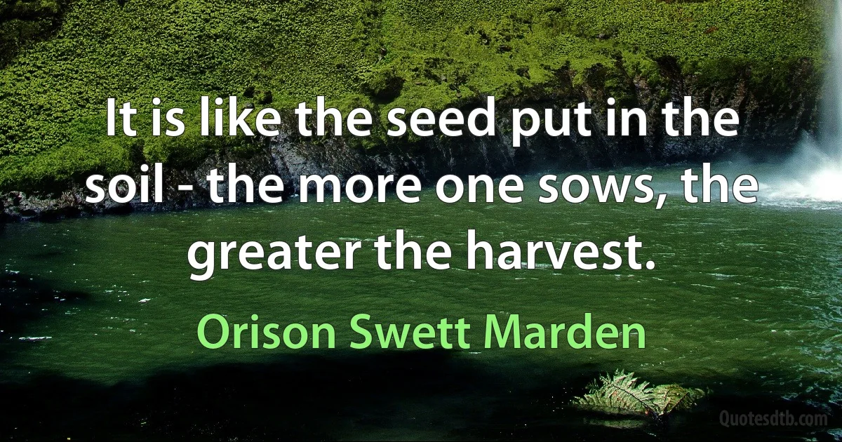 It is like the seed put in the soil - the more one sows, the greater the harvest. (Orison Swett Marden)