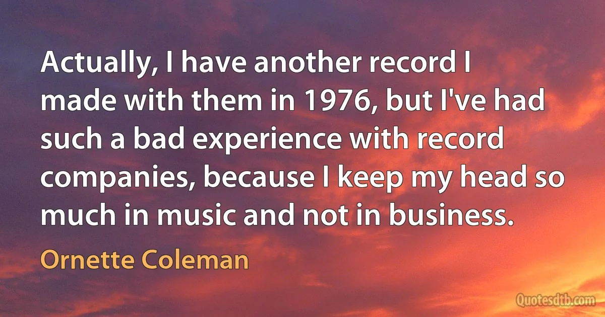 Actually, I have another record I made with them in 1976, but I've had such a bad experience with record companies, because I keep my head so much in music and not in business. (Ornette Coleman)