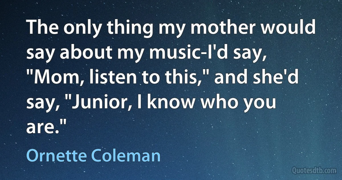 The only thing my mother would say about my music-I'd say, "Mom, listen to this," and she'd say, "Junior, I know who you are." (Ornette Coleman)