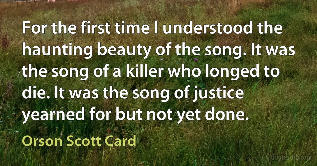 For the first time I understood the haunting beauty of the song. It was the song of a killer who longed to die. It was the song of justice yearned for but not yet done. (Orson Scott Card)