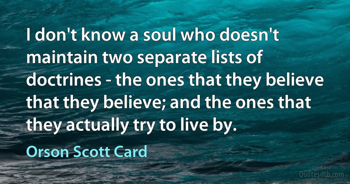 I don't know a soul who doesn't maintain two separate lists of doctrines - the ones that they believe that they believe; and the ones that they actually try to live by. (Orson Scott Card)