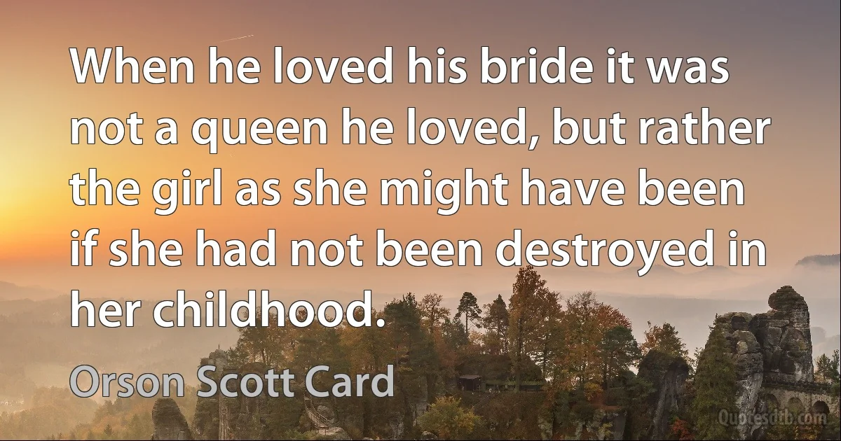 When he loved his bride it was not a queen he loved, but rather the girl as she might have been if she had not been destroyed in her childhood. (Orson Scott Card)