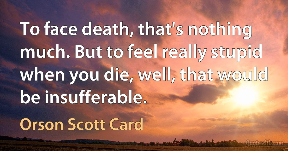 To face death, that's nothing much. But to feel really stupid when you die, well, that would be insufferable. (Orson Scott Card)