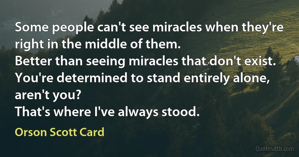 Some people can't see miracles when they're right in the middle of them.
Better than seeing miracles that don't exist.
You're determined to stand entirely alone, aren't you?
That's where I've always stood. (Orson Scott Card)