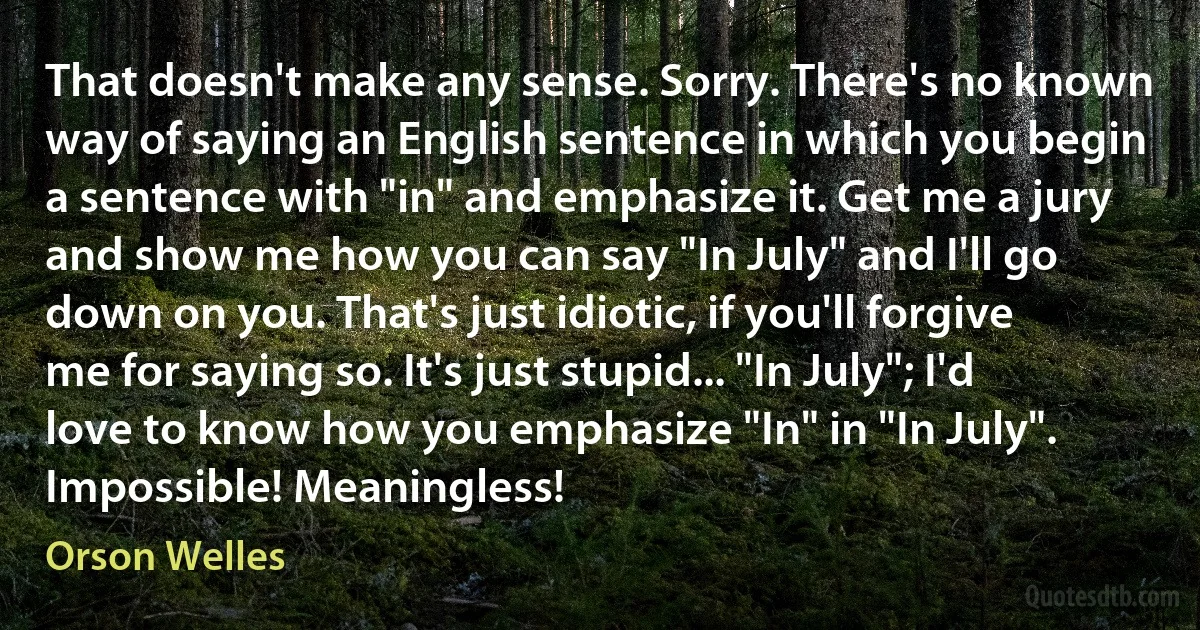 That doesn't make any sense. Sorry. There's no known way of saying an English sentence in which you begin a sentence with "in" and emphasize it. Get me a jury and show me how you can say "In July" and I'll go down on you. That's just idiotic, if you'll forgive me for saying so. It's just stupid... "In July"; I'd love to know how you emphasize "In" in "In July". Impossible! Meaningless! (Orson Welles)