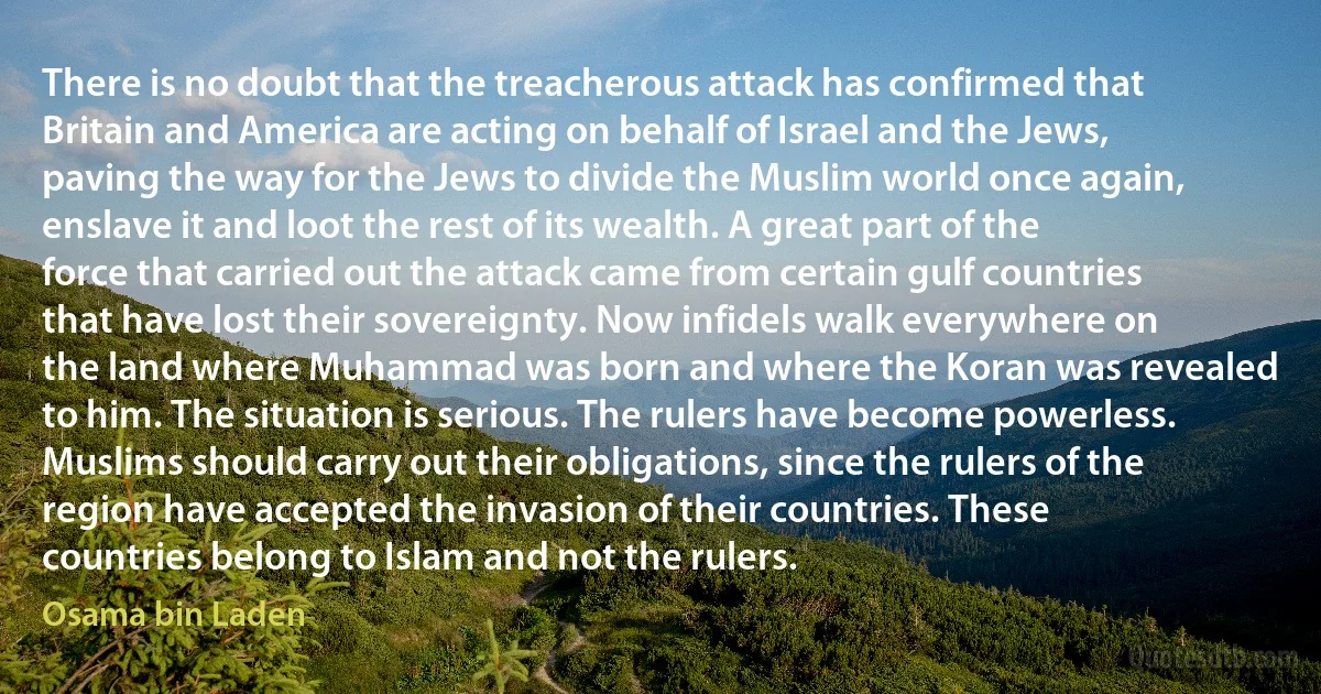 There is no doubt that the treacherous attack has confirmed that Britain and America are acting on behalf of Israel and the Jews, paving the way for the Jews to divide the Muslim world once again, enslave it and loot the rest of its wealth. A great part of the force that carried out the attack came from certain gulf countries that have lost their sovereignty. Now infidels walk everywhere on the land where Muhammad was born and where the Koran was revealed to him. The situation is serious. The rulers have become powerless. Muslims should carry out their obligations, since the rulers of the region have accepted the invasion of their countries. These countries belong to Islam and not the rulers. (Osama bin Laden)