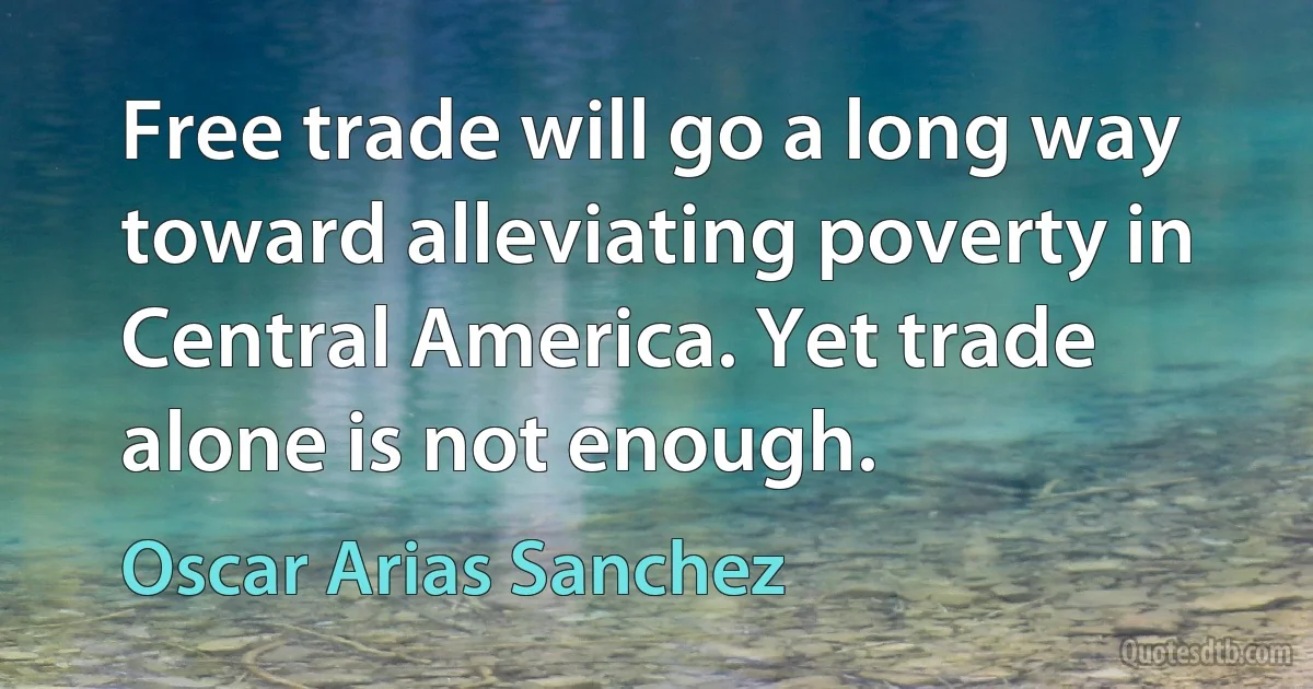 Free trade will go a long way toward alleviating poverty in Central America. Yet trade alone is not enough. (Oscar Arias Sanchez)