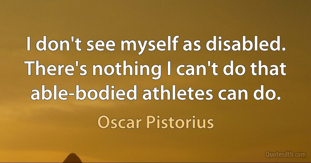 I don't see myself as disabled. There's nothing I can't do that able-bodied athletes can do. (Oscar Pistorius)