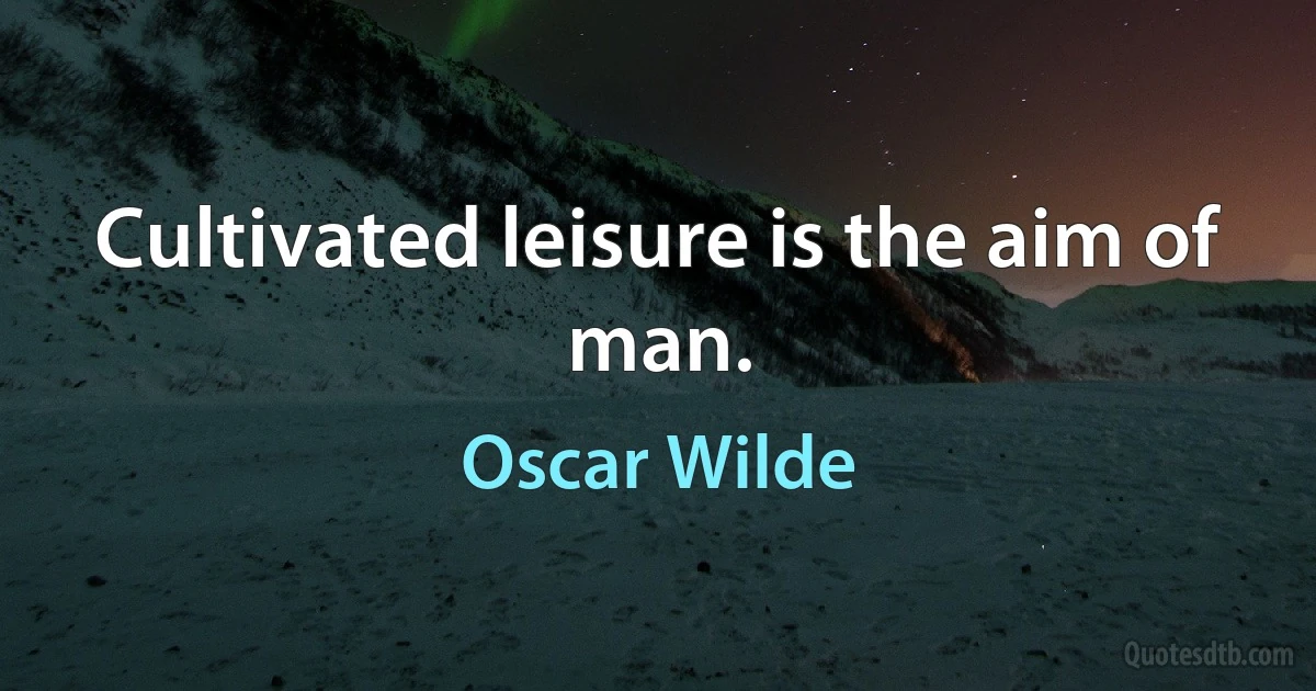 Cultivated leisure is the aim of man. (Oscar Wilde)