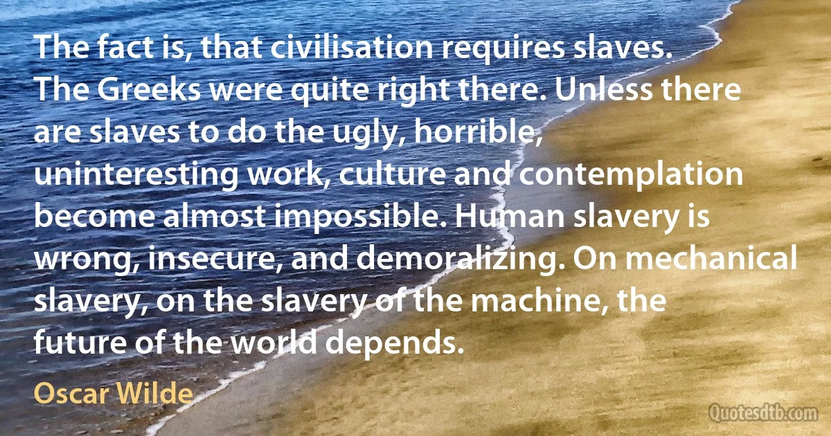 The fact is, that civilisation requires slaves. The Greeks were quite right there. Unless there are slaves to do the ugly, horrible, uninteresting work, culture and contemplation become almost impossible. Human slavery is wrong, insecure, and demoralizing. On mechanical slavery, on the slavery of the machine, the future of the world depends. (Oscar Wilde)