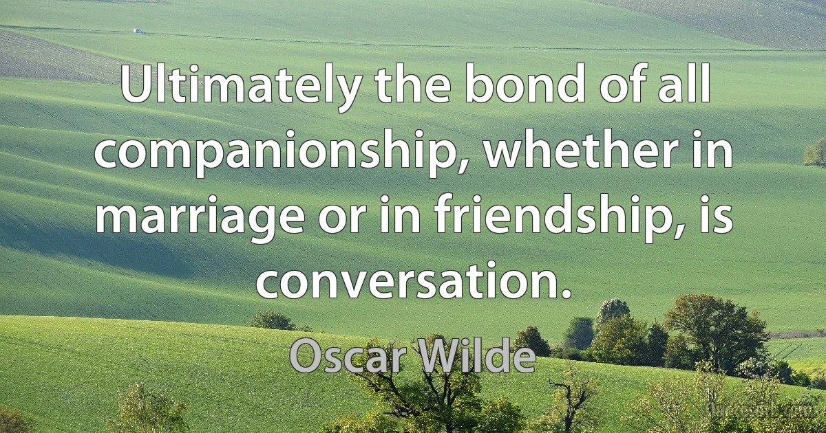 Ultimately the bond of all companionship, whether in marriage or in friendship, is conversation. (Oscar Wilde)