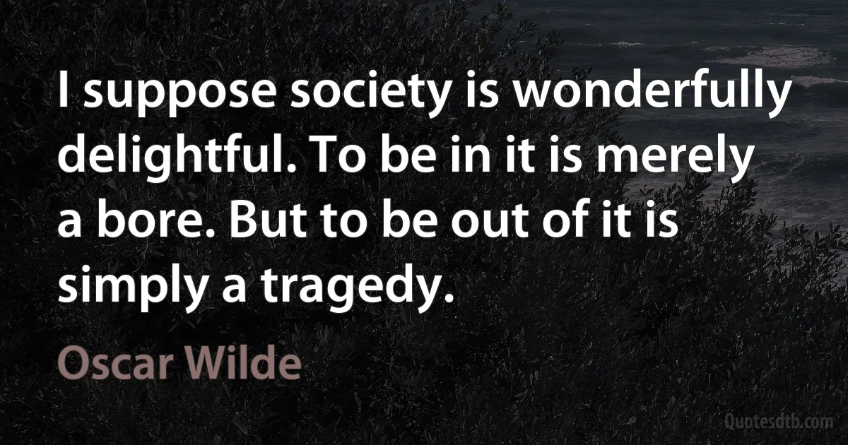 I suppose society is wonderfully delightful. To be in it is merely a bore. But to be out of it is simply a tragedy. (Oscar Wilde)