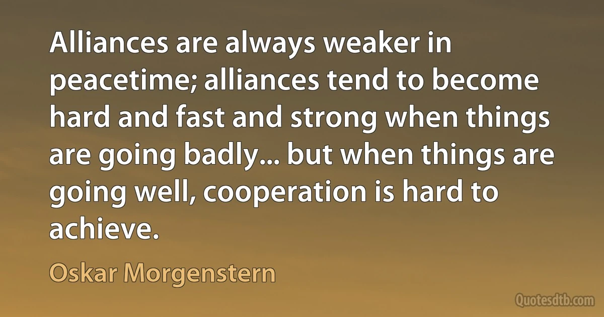 Alliances are always weaker in peacetime; alliances tend to become hard and fast and strong when things are going badly... but when things are going well, cooperation is hard to achieve. (Oskar Morgenstern)