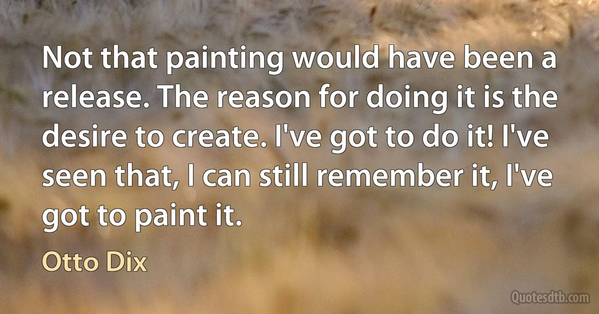 Not that painting would have been a release. The reason for doing it is the desire to create. I've got to do it! I've seen that, I can still remember it, I've got to paint it. (Otto Dix)