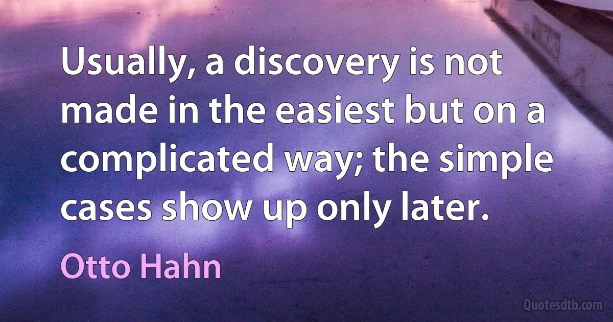 Usually, a discovery is not made in the easiest but on a complicated way; the simple cases show up only later. (Otto Hahn)