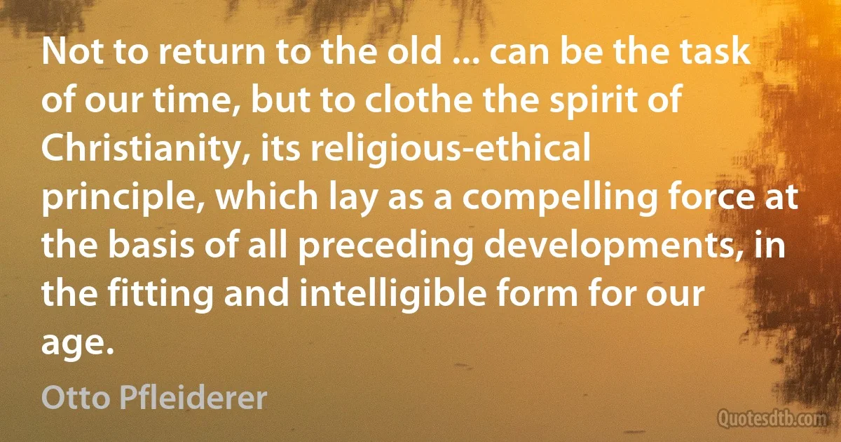 Not to return to the old ... can be the task of our time, but to clothe the spirit of Christianity, its religious-ethical principle, which lay as a compelling force at the basis of all preceding developments, in the fitting and intelligible form for our age. (Otto Pfleiderer)