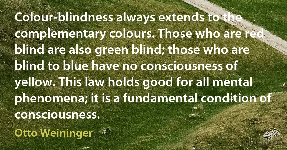 Colour-blindness always extends to the complementary colours. Those who are red blind are also green blind; those who are blind to blue have no consciousness of yellow. This law holds good for all mental phenomena; it is a fundamental condition of consciousness. (Otto Weininger)