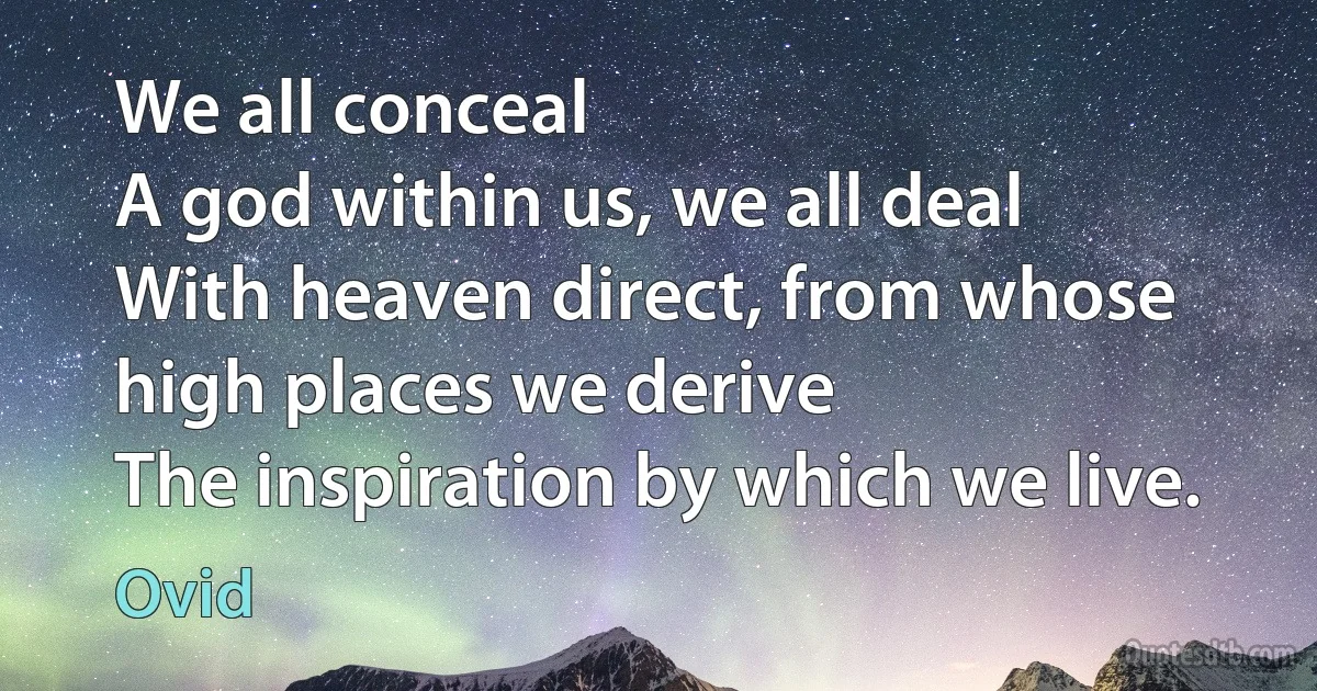 We all conceal
A god within us, we all deal
With heaven direct, from whose high places we derive
The inspiration by which we live. (Ovid)