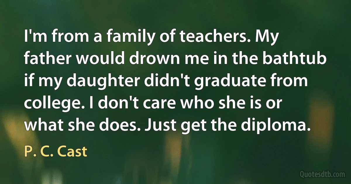 I'm from a family of teachers. My father would drown me in the bathtub if my daughter didn't graduate from college. I don't care who she is or what she does. Just get the diploma. (P. C. Cast)