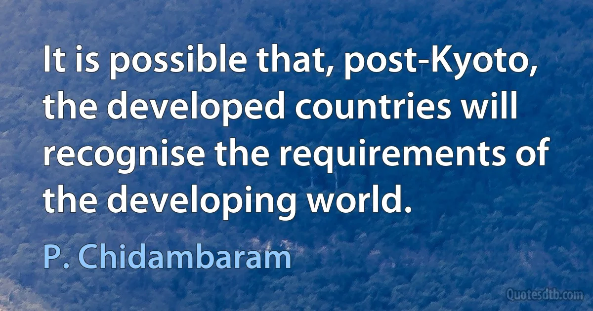 It is possible that, post-Kyoto, the developed countries will recognise the requirements of the developing world. (P. Chidambaram)