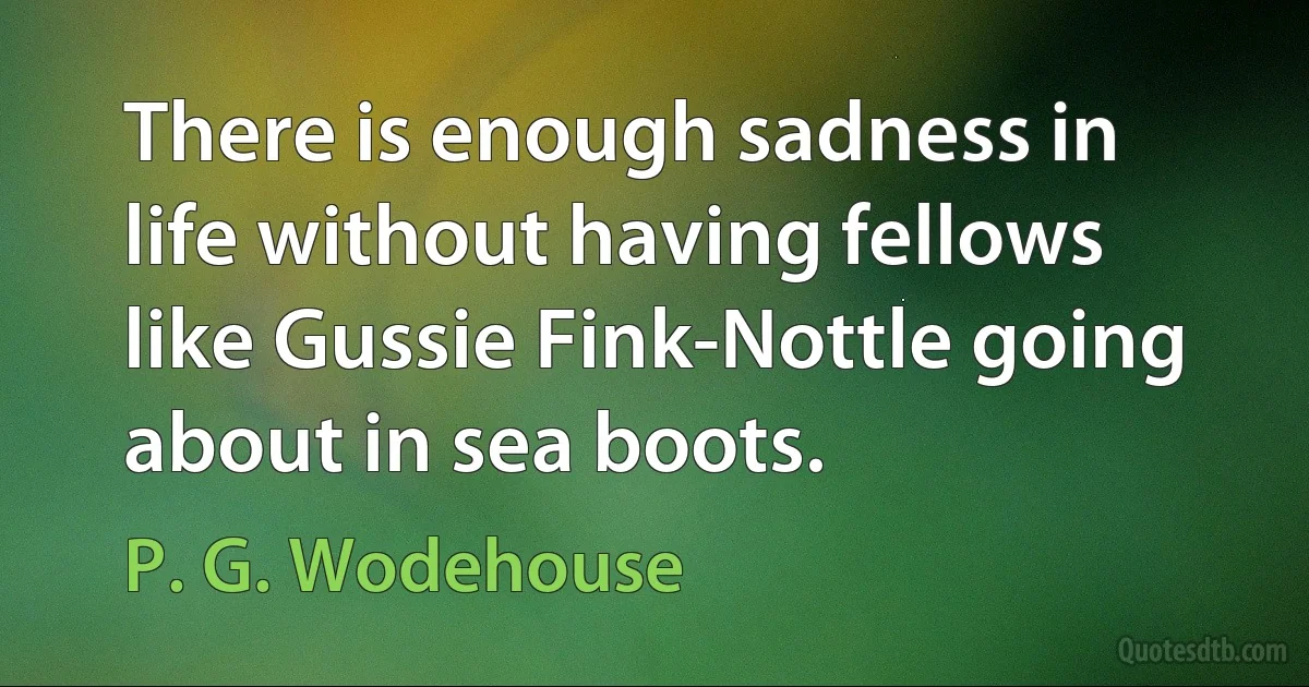 There is enough sadness in life without having fellows like Gussie Fink-Nottle going about in sea boots. (P. G. Wodehouse)