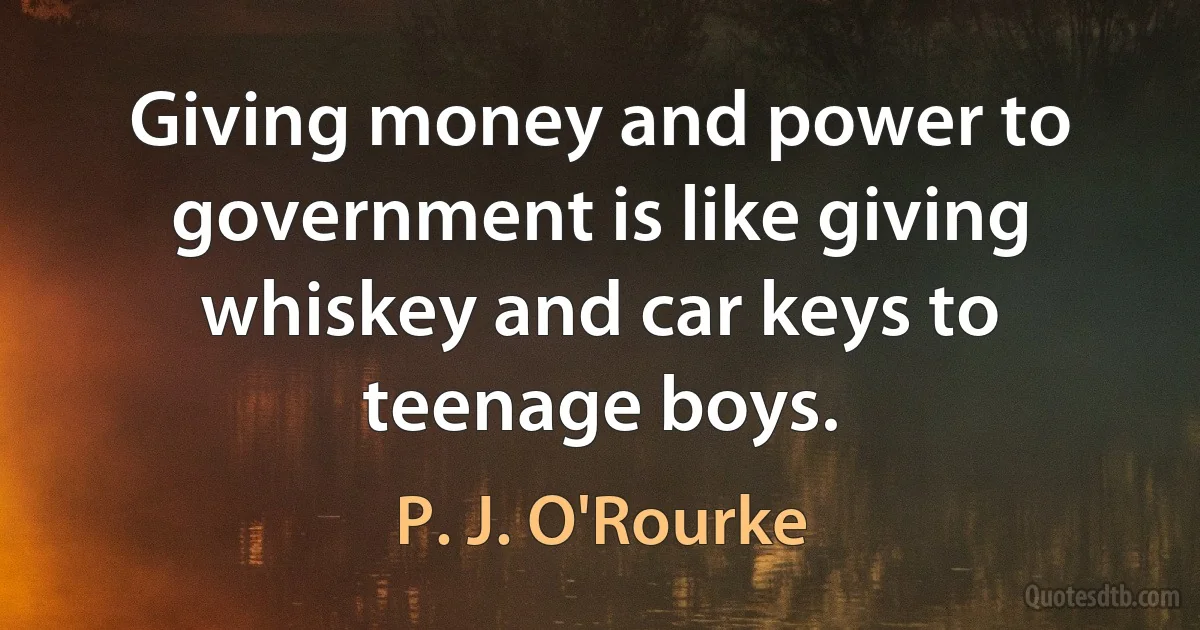 Giving money and power to government is like giving whiskey and car keys to teenage boys. (P. J. O'Rourke)