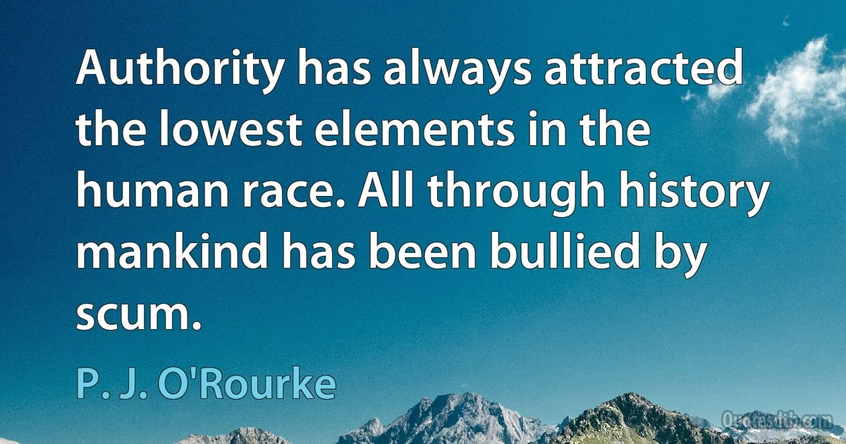 Authority has always attracted the lowest elements in the human race. All through history mankind has been bullied by scum. (P. J. O'Rourke)