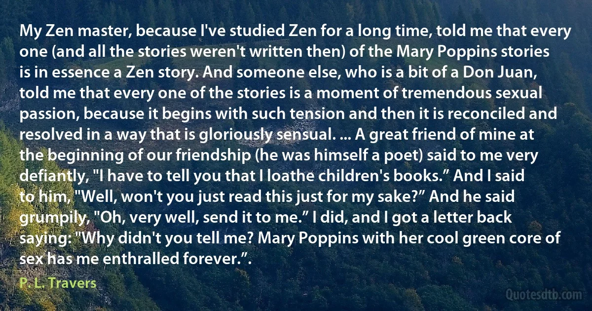 My Zen master, because I've studied Zen for a long time, told me that every one (and all the stories weren't written then) of the Mary Poppins stories is in essence a Zen story. And someone else, who is a bit of a Don Juan, told me that every one of the stories is a moment of tremendous sexual passion, because it begins with such tension and then it is reconciled and resolved in a way that is gloriously sensual. ... A great friend of mine at the beginning of our friendship (he was himself a poet) said to me very defiantly, "I have to tell you that I loathe children's books.” And I said to him, "Well, won't you just read this just for my sake?” And he said grumpily, "Oh, very well, send it to me.” I did, and I got a letter back saying: "Why didn't you tell me? Mary Poppins with her cool green core of sex has me enthralled forever.”. (P. L. Travers)