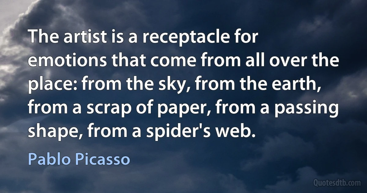 The artist is a receptacle for emotions that come from all over the place: from the sky, from the earth, from a scrap of paper, from a passing shape, from a spider's web. (Pablo Picasso)