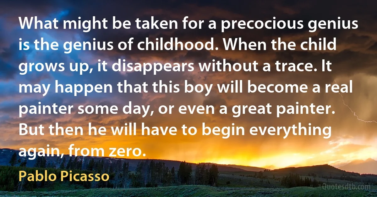 What might be taken for a precocious genius is the genius of childhood. When the child grows up, it disappears without a trace. It may happen that this boy will become a real painter some day, or even a great painter. But then he will have to begin everything again, from zero. (Pablo Picasso)