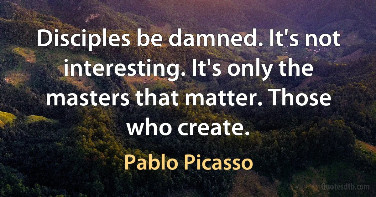 Disciples be damned. It's not interesting. It's only the masters that matter. Those who create. (Pablo Picasso)