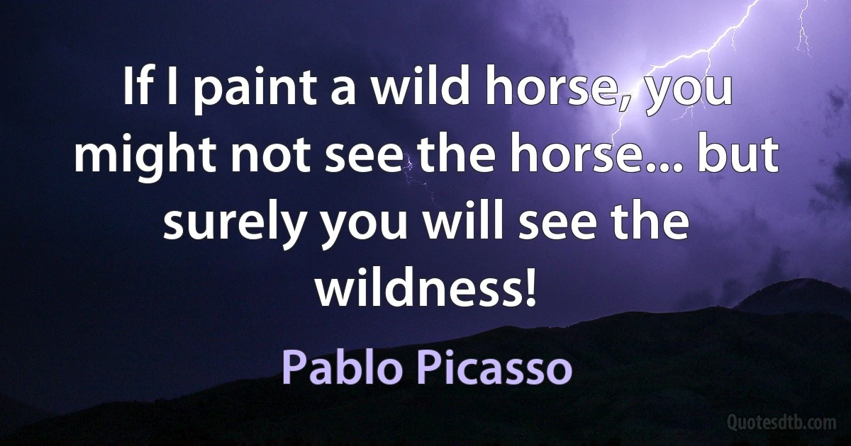 If I paint a wild horse, you might not see the horse... but surely you will see the wildness! (Pablo Picasso)