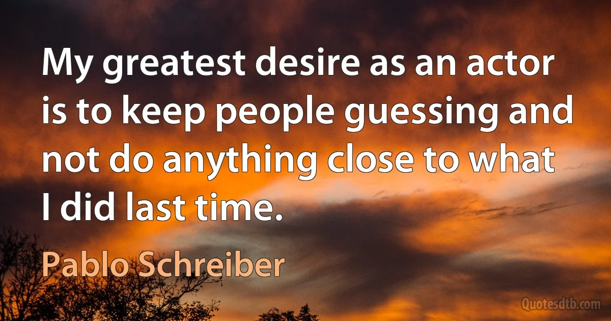 My greatest desire as an actor is to keep people guessing and not do anything close to what I did last time. (Pablo Schreiber)