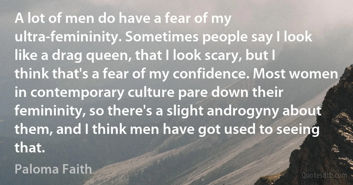 A lot of men do have a fear of my ultra-femininity. Sometimes people say I look like a drag queen, that I look scary, but I think that's a fear of my confidence. Most women in contemporary culture pare down their femininity, so there's a slight androgyny about them, and I think men have got used to seeing that. (Paloma Faith)