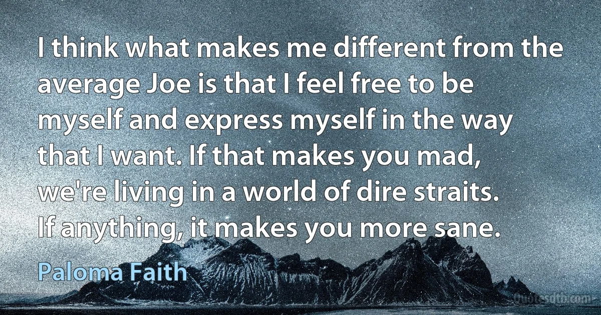 I think what makes me different from the average Joe is that I feel free to be myself and express myself in the way that I want. If that makes you mad, we're living in a world of dire straits. If anything, it makes you more sane. (Paloma Faith)