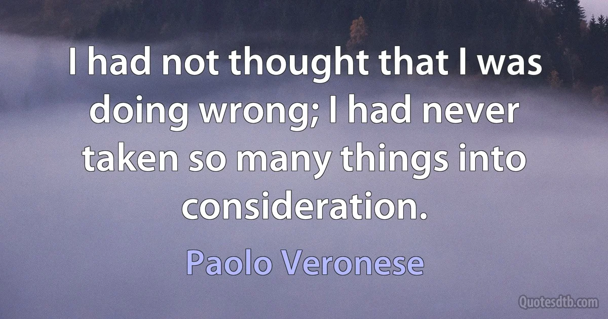 I had not thought that I was doing wrong; I had never taken so many things into consideration. (Paolo Veronese)