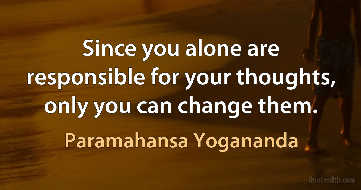 Since you alone are responsible for your thoughts, only you can change them. (Paramahansa Yogananda)