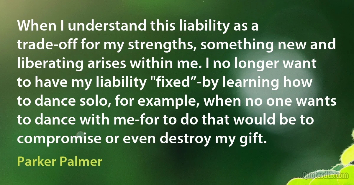 When I understand this liability as a trade-off for my strengths, something new and liberating arises within me. I no longer want to have my liability "fixed”-by learning how to dance solo, for example, when no one wants to dance with me-for to do that would be to compromise or even destroy my gift. (Parker Palmer)