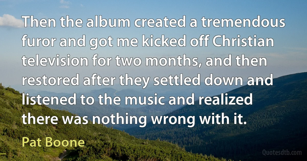 Then the album created a tremendous furor and got me kicked off Christian television for two months, and then restored after they settled down and listened to the music and realized there was nothing wrong with it. (Pat Boone)