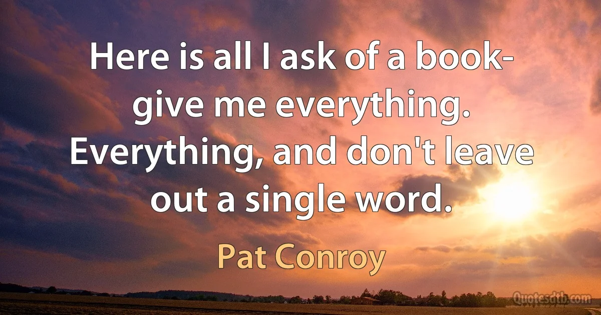 Here is all I ask of a book- give me everything. Everything, and don't leave out a single word. (Pat Conroy)