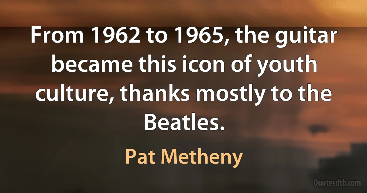 From 1962 to 1965, the guitar became this icon of youth culture, thanks mostly to the Beatles. (Pat Metheny)