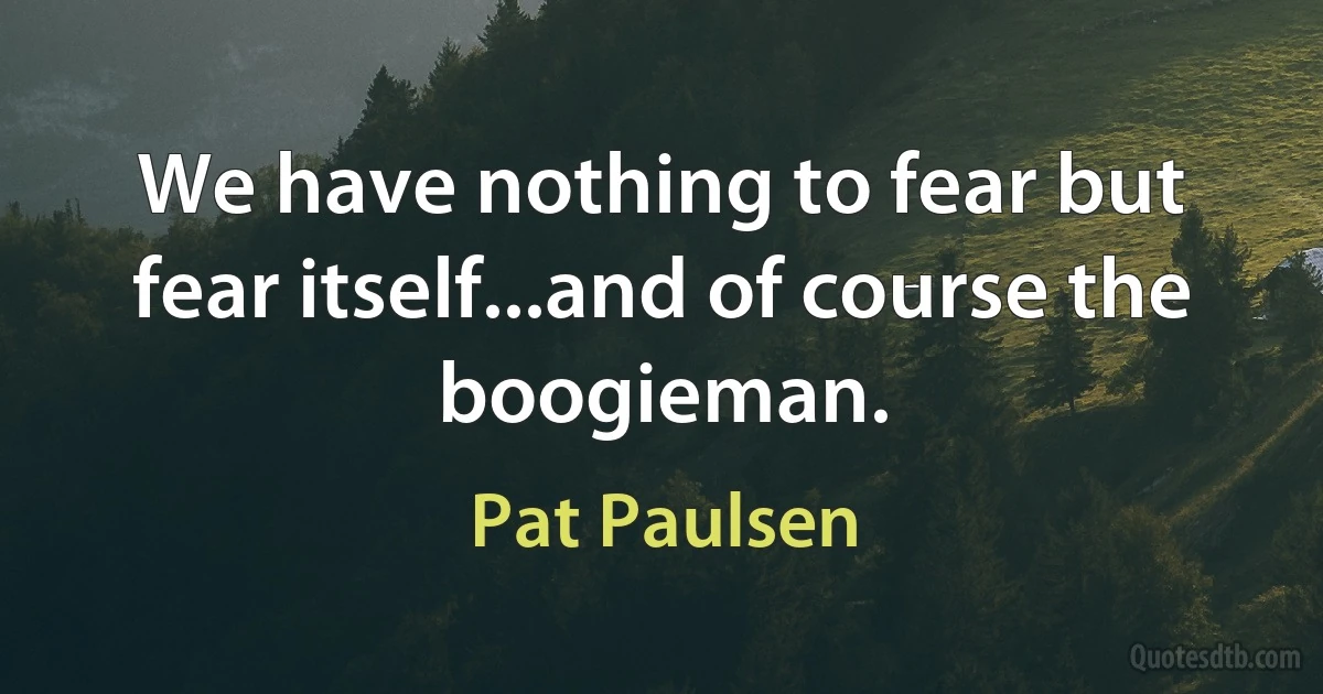 We have nothing to fear but fear itself...and of course the boogieman. (Pat Paulsen)