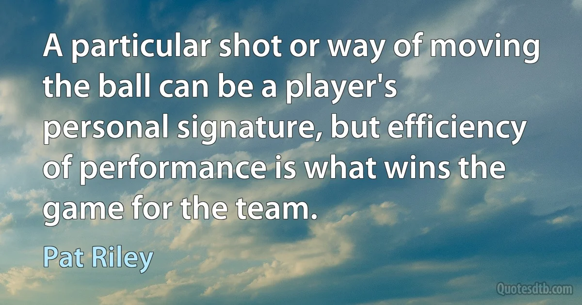 A particular shot or way of moving the ball can be a player's personal signature, but efficiency of performance is what wins the game for the team. (Pat Riley)