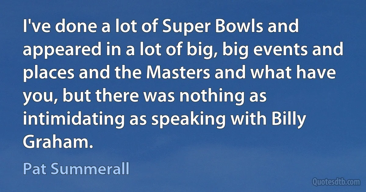 I've done a lot of Super Bowls and appeared in a lot of big, big events and places and the Masters and what have you, but there was nothing as intimidating as speaking with Billy Graham. (Pat Summerall)