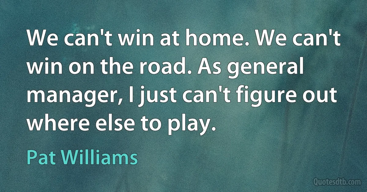 We can't win at home. We can't win on the road. As general manager, I just can't figure out where else to play. (Pat Williams)