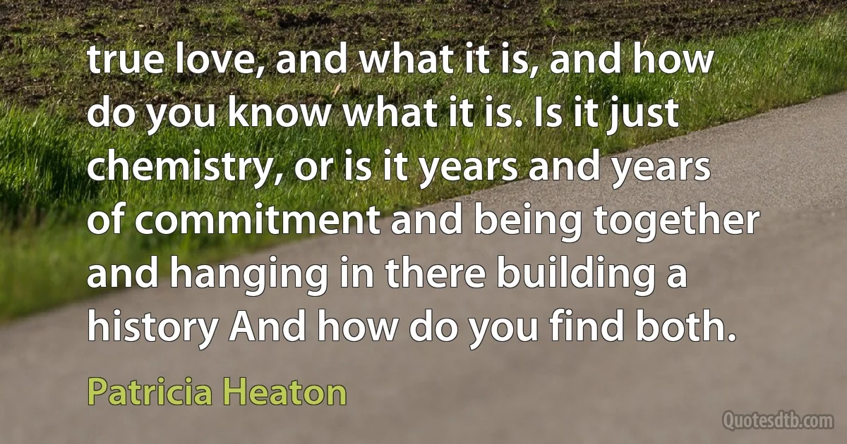 true love, and what it is, and how do you know what it is. Is it just chemistry, or is it years and years of commitment and being together and hanging in there building a history And how do you find both. (Patricia Heaton)