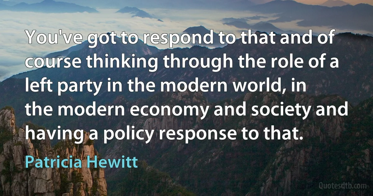 You've got to respond to that and of course thinking through the role of a left party in the modern world, in the modern economy and society and having a policy response to that. (Patricia Hewitt)